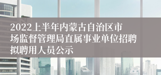 2022上半年内蒙古自治区市场监督管理局直属事业单位招聘拟聘用人员公示