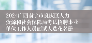 2024广西南宁市良庆区人力资源和社会保障局考试招聘事业单位工作人员面试人选花名册