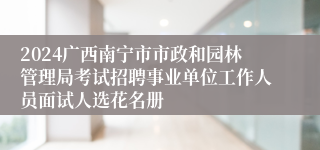 2024广西南宁市市政和园林管理局考试招聘事业单位工作人员面试人选花名册