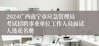 2024广西南宁市应急管理局考试招聘事业单位工作人员面试人选花名册