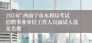 2024广西南宁市水利局考试招聘事业单位工作人员面试人选花名册