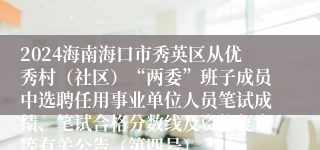 2024海南海口市秀英区从优秀村（社区）“两委”班子成员中选聘任用事业单位人员笔试成绩、笔试合格分数线及资格复审等有关公告（第四号）