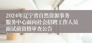 2024年辽宁省自然资源事务服务中心面向社会招聘工作人员面试前资格审查公告