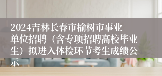 2024吉林长春市榆树市事业单位招聘（含专项招聘高校毕业生）拟进入体检环节考生成绩公示