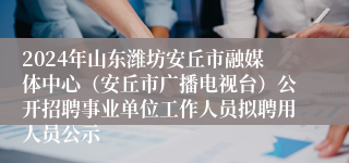 2024年山东潍坊安丘市融媒体中心（安丘市广播电视台）公开招聘事业单位工作人员拟聘用人员公示