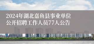 2024年湖北嘉鱼县事业单位公开招聘工作人员77人公告