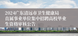 2024广东清远市卫生健康局直属事业单位集中招聘高校毕业生资格审核公告