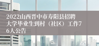 2022山西晋中市寿阳县招聘大学毕业生到村（社区）工作76人公告