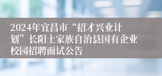 2024年宜昌市“招才兴业计划”长阳土家族自治县国有企业校园招聘面试公告