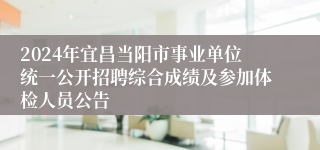 2024年宜昌当阳市事业单位统一公开招聘综合成绩及参加体检人员公告