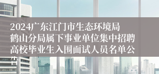 2024广东江门市生态环境局鹤山分局属下事业单位集中招聘高校毕业生入围面试人员名单公告