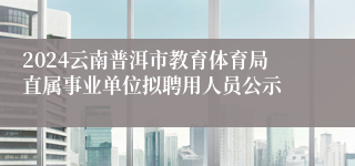 2024云南普洱市教育体育局直属事业单位拟聘用人员公示