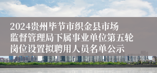 2024贵州毕节市织金县市场监督管理局下属事业单位第五轮岗位设置拟聘用人员名单公示