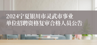 2024宁夏银川市灵武市事业单位招聘资格复审合格人员公告