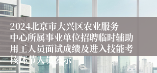 2024北京市大兴区农业服务中心所属事业单位招聘临时辅助用工人员面试成绩及进入技能考核环节人员公示