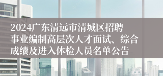 2024广东清远市清城区招聘事业编制高层次人才面试、综合成绩及进入体检人员名单公告