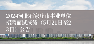 2024河北石家庄市事业单位招聘面试成绩（5月21日至23日）公告