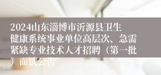 2024山东淄博市沂源县卫生健康系统事业单位高层次、急需紧缺专业技术人才招聘（第一批）面试公告