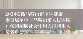 2024安徽马鞍山市卫生健康委直属单位（马鞍山市人民医院）校园招聘社会化用人拟聘用人员名单公示