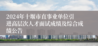 2024年十堰市直事业单位引进高层次人才面试成绩及综合成绩公告