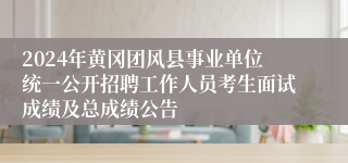 2024年黄冈团风县事业单位统一公开招聘工作人员考生面试成绩及总成绩公告