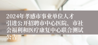 2024年孝感市事业单位人才引进公开招聘市中心医院、市社会福利和医疗康复中心联合测试公告