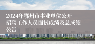 2024年鄂州市事业单位公开招聘工作人员面试成绩及总成绩公告