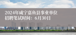 2024年咸宁嘉鱼县事业单位招聘笔试时间：6月30日