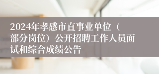 2024年孝感市直事业单位（部分岗位）公开招聘工作人员面试和综合成绩公告