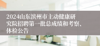 2024山东滨州市主动健康研究院招聘第一批总成绩和考察、体检公告