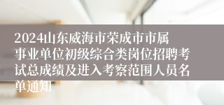 2024山东威海市荣成市市属事业单位初级综合类岗位招聘考试总成绩及进入考察范围人员名单通知