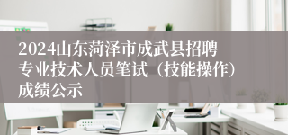 2024山东菏泽市成武县招聘专业技术人员笔试（技能操作）成绩公示