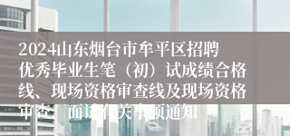 2024山东烟台市牟平区招聘优秀毕业生笔（初）试成绩合格线、现场资格审查线及现场资格审查、面试有关事项通知