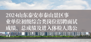 2024山东泰安市泰山景区事业单位初级综合类岗位招聘面试成绩、总成绩及进入体检人选公告
