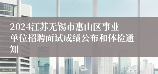 2024江苏无锡市惠山区事业单位招聘面试成绩公布和体检通知