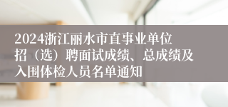 2024浙江丽水市直事业单位招（选）聘面试成绩、总成绩及入围体检人员名单通知