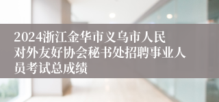 2024浙江金华市义乌市人民对外友好协会秘书处招聘事业人员考试总成绩