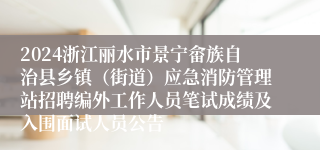 2024浙江丽水市景宁畲族自治县乡镇（街道）应急消防管理站招聘编外工作人员笔试成绩及入围面试人员公告