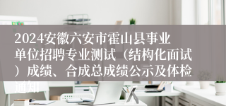 2024安徽六安市霍山县事业单位招聘专业测试（结构化面试）成绩、合成总成绩公示及体检通知