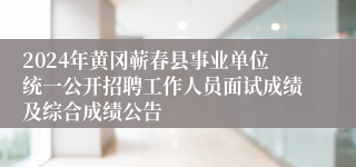 2024年黄冈蕲春县事业单位统一公开招聘工作人员面试成绩及综合成绩公告