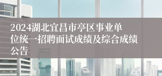 2024湖北宜昌市亭区事业单位统一招聘面试成绩及综合成绩公告