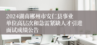 2024湖南郴州市安仁县事业单位高层次和急需紧缺人才引进面试成绩公告