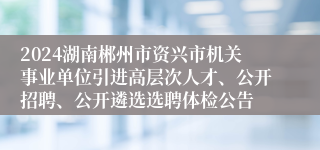 2024湖南郴州市资兴市机关事业单位引进高层次人才、公开招聘、公开遴选选聘体检公告