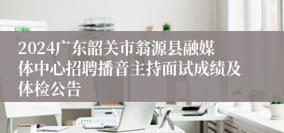 2024广东韶关市翁源县融媒体中心招聘播音主持面试成绩及体检公告