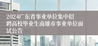 2024广东省事业单位集中招聘高校毕业生南雄市事业单位面试公告