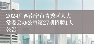 2024广西南宁市青秀区人大常委会办公室第27期招聘1人公告