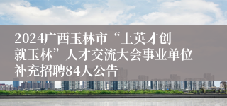 2024广西玉林市“上英才创就玉林”人才交流大会事业单位补充招聘84人公告