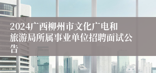 2024广西柳州市文化广电和旅游局所属事业单位招聘面试公告