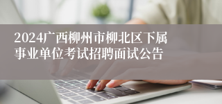 2024广西柳州市柳北区下属事业单位考试招聘面试公告