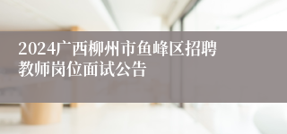 2024广西柳州市鱼峰区招聘教师岗位面试公告